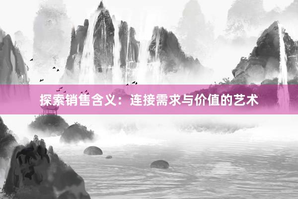 探索销售含义：连接需求与价值的艺术