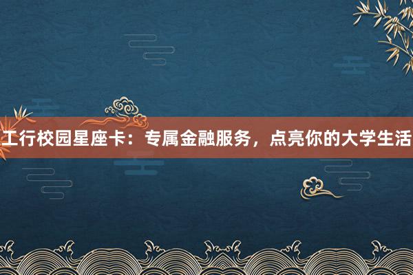 工行校园星座卡：专属金融服务，点亮你的大学生活