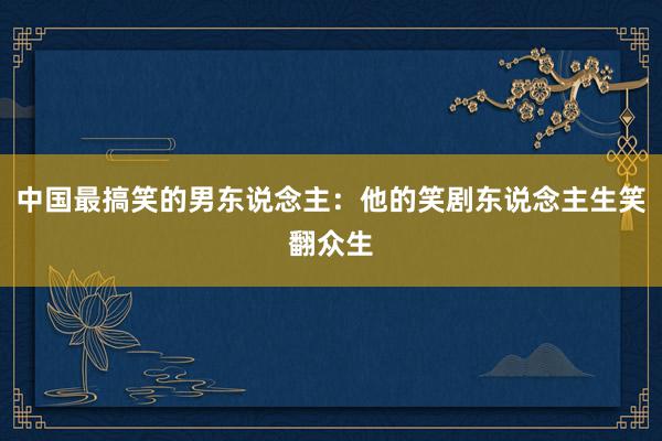 中国最搞笑的男东说念主：他的笑剧东说念主生笑翻众生